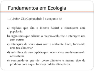 1. (Unifor-CE) Comunidade é o conjunto de
a) espécies que têm o mesmo hábitat e constituem uma
população;
b) organismos que habitam o mesmo ambiente e interagem uns
com outros
c) interações de seres vivos com o ambiente físico, formando
uma teia alimentar
d) indivíduos de uma espécie que podem viver em determinado
ecossistema
e) consumidores que têm como alimento o mesmo tipo de
produtor com o qual formam cadeias alimentares
Fundamentos em Ecologia
 