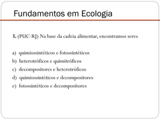 3. (PUC-RJ) Na base da cadeia alimentar, encontramos seres
a) quimiossintéticos e fotossintéticos
b) heterotróficos e quimitróficos
c) decompositores e heterotróficos
d) quimiossintéticos e decompositores
e) fotossintéticos e decompositores
Fundamentos em Ecologia
 