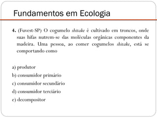 4. (Fuvest-SP) O cogumelo shitake é cultivado em troncos, onde
suas hifas nutrem-se das moléculas orgânicas componentes da
madeira. Uma pessoa, ao comer cogumelos shitake, está se
comportando como
a) produtor
b) consumidor primário
c) consumidor secundário
d) consumidor terciário
e) decompositor
Fundamentos em Ecologia
 