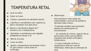 TEMPERATURA RETAL
■ Lavar as mãos;
■ Calçar as luvas;
■ Colocar o paciente em decúbito lateral;
■ Lubrificar o termômetro com vaselina ou
óleo e introduzir 2cm pelo ânus;
■ Retirar o termômetro depois de 7
minutos e ler a temperatura;
■ Desinfetar o termômetro com algodão
embebido em álcool a 70
■ Retirar as luvas;
■ Lavar as mãos;
■ Anotar a temperatura escrevendo a letra
"R" para indicar o local onde foi
verificado;
■ Observação:
- Este processo é mais usado nas
maternidades e serviços de pediatria,
devendo cada criança.
- É indicado também para pacientes
adultos em estado grave ou
inconscientes;
- - Se tratando de criança, segurar-lhe as
pernas para evitar que se debata
enquanto está sendo verificada a
temperatura.
- - É contra indicado verificar a
temperatura retal em caso de
inflamação, obstrução ou alteração do
reto.
 