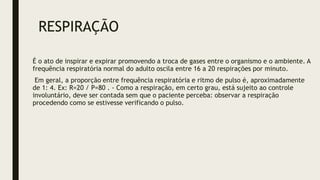 RESPIRAÇÃO
É o ato de inspirar e expirar promovendo a troca de gases entre o organismo e o ambiente. A
frequência respiratória normal do adulto oscila entre 16 a 20 respirações por minuto.
Em geral, a proporção entre frequência respiratória e ritmo de pulso é, aproximadamente
de 1: 4. Ex: R=20 / P=80 . - Como a respiração, em certo grau, está sujeito ao controle
involuntário, deve ser contada sem que o paciente perceba: observar a respiração
procedendo como se estivesse verificando o pulso.
 