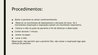 Procedimentos:
■ Deitar o paciente ou sentar confortavelmente.
■ Observar os movimentos de abaixamento e elevação do tórax. Os 2
movimentos (inspiração e expiração) somam um movimento respiratório.
■ Colocar a mão no pulso do paciente a fim de disfarçar a observação.
■ Contar durante 1 minuto.
■ Anotar no papel.
■ Lavar a mão.
Observação: não permitir que o paciente fale, não contar a respiração logo após
esforços do paciente
 