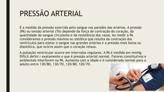 PRESSÃO ARTERIAL
É a medida da pressão exercida pelo sangue nas paredes das artérias. A pressão
(PA) ou tensão arterial (TA) depende da força de contração do coração, da
quantidade de sangue circulante e da resistência dos vasos. Ao medir a PA
consideramos a pressão máxima ou sistólica que resulta da contração dos
ventrículos para ejetar o sangue nas grandes artérias e a pressão mais baixa ou
diastólica, que ocorre assim que o coração relaxa.
A pulsação ventricular ocorre em intervalos regulares. A PA é medida em mmHg.
Difícil defini r exatamente o que é pressão arterial normal. Fatores constitutivos e
ambientais interferem na PA. Aumenta com a idade e é considerada normal para o
adulto entre 130/80, 130/70, 120/80, 120/70.
 
