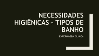 NECESSIDADES
HIGIÊNICAS - TIPOS DE
BANHO
ENFERMAGEM CLÍNICA
 