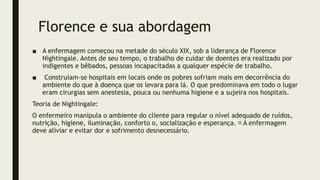 Florence e sua abordagem
■ A enfermagem começou na metade do século XIX, sob a liderança de Florence
Nightingale. Antes de seu tempo, o trabalho de cuidar de doentes era realizado por
indigentes e bêbados, pessoas incapacitadas a qualquer espécie de trabalho.
■ Construíam-se hospitais em locais onde os pobres sofriam mais em decorrência do
ambiente do que à doença que os levara para lá. O que predominava em todo o lugar
eram cirurgias sem anestesia, pouca ou nenhuma higiene e a sujeira nos hospitais.
Teoria de Nightingale:
O enfermeiro manipula o ambiente do cliente para regular o nível adequado de ruídos,
nutrição, higiene, iluminação, conforto o, socialização e esperança. A enfermagem
deve aliviar e evitar dor e sofrimento desnecessário.
 