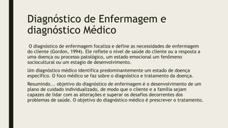 Diagnóstico de Enfermagem e
diagnóstico Médico
O diagnóstico de enfermagem focaliza e define as necessidades de enfermagem
do cliente (Gordon, 1994). Ele reflete o nível de saúde do cliente ou a resposta a
uma doença ou processo patológico, um estado emocional um fenômeno
sociocultural ou um estagio de desenvolvimento.
Um diagnóstico médico identifica predominantemente um estado de doença
específico. O foco médico se faz sobre o diagnóstico e tratamento da doença.
Resumindo... objetivo do diagnóstico de enfermagem é o desenvolvimento de um
plano de cuidado individualizado, de modo que o cliente e a família sejam
capazes de lidar com as alterações e superar os desafios decorrentes dos
problemas de saúde. O objetivo do diagnóstico médico é prescrever o tratamento.
 