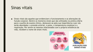 Sinas vitais
■ Sinais vitais são aqueles que evidenciam o funcionamento e as alterações da
função corporal. Dentre os inúmeros sinais que são utilizados na prática diária
para o auxílio do exame clínico, destacam-se pela sua importância e por nós
serão abordados: a pressão arterial, o pulso, a temperatura corpórea e a
respiração. Por serem os mesmos relacionados com a própria existência da
vida, recebem o nome de sinais vitais.
 