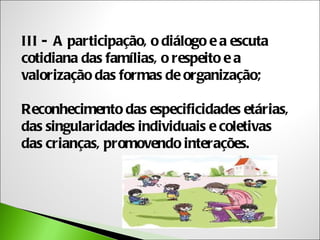 III - A participação, o diálogo e a escuta
cotidiana das famílias, o respeito e a
valorização das formas de organização;

Reconhecimento das especificidades etárias,
das singularidades individuais e coletivas
das crianças, promovendo interações.
 