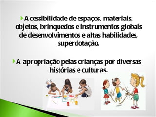  A cessibilidade de espaços, materiais,
 objetos, brinquedos e instrumentos globais
  de desenvolvimentos e altas habilidades,
                superdotação.

 A apropriação pelas crianças por diversas
            histórias e culturas.
 