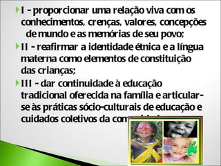  I - proporcionar uma relação viva com os
  conhecimentos, crenças, valores, concepções
    de mundo e as memórias de seu povo;
 II - reafirmar a identidade étnica e a língua
  materna como elementos de constituição
  das crianças;
 III - dar continuidade à educação
  tradicional oferecida na família e articular-
  se às práticas sócio-culturais de educação e
  cuidados coletivos da comunidade;
 