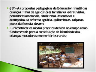  § 3º - A s propostas pedagógicas da E ducação Infantil das
  crianças, filhas de agricultores familiares, extrativistas,
  pescadores artesanais, ribeirinhos, assentados e
  acampados da reforma agrária, quilombolas, caiçaras,
  povos da floresta, devem:
 I - reconhecer os modos próprios de vida no campo como
  fundamentais para a constituição da identidade das
  crianças moradoras em territórios rurais;
 