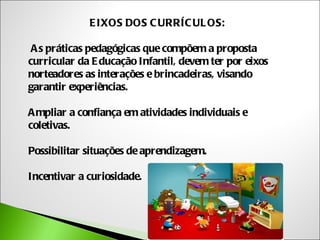 E IXOS DOS C URRÍC UL OS:

 A s práticas pedagógicas que compõem a proposta
curricular da E ducação Infantil, devem ter por eixos
norteadores as interações e brincadeiras, visando
garantir experiências.

A mpliar a confiança em atividades individuais e
coletivas.

Possibilitar situações de aprendizagem.

Incentivar a curiosidade.
 