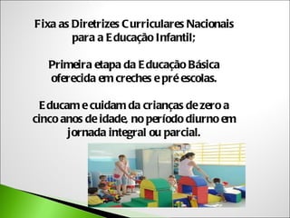 Fixa as Diretrizes C urriculares Nacionais
        para a E ducação Infantil;

   Primeira etapa da E ducação Básica
   oferecida em creches e pré escolas.

  E ducam e cuidam da crianças de zero a
cinco anos de idade, no período diurno em
        jornada integral ou parcial.
 