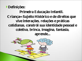  Definições:
         Primeira E ducação Infantil.
 C riança= Sujeito Histórico e de direitos que
       vive interações, relações e práticas
  cotidianas, constrói sua identidade pessoal e
       coletiva, brinca, imagina, fantasia,
                    aprende...
 