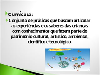 C urrículo:
 C onjunto de práticas que buscam articular
   as experiências e os saberes das crianças
    com conhecimentos que fazem parte do
   patrimônio cultural, artístico, ambiental,
            científico e tecnológico.
 