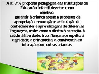 A rt. 8º A proposta pedagógica das Instituições de
          E ducação Infantil deve ter como
                      objetivo:
      garantir à criança acesso a processos de
      apropriação, renovação e articulação de
   conhecimentos e aprendizagens de diferentes
  linguagens, assim como o direito à proteção, à
  saúde, à liberdade, à confiança, ao respeito, à
    dignidade, à brincadeira, à convivência e à
           interação com outras crianças.
 