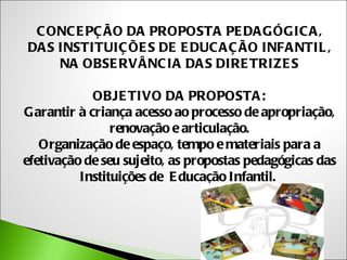 C ONC E PÇ ÃO DA PROPOSTA PE DA GÓGIC A ,
DA S INSTITUIÇ ÕE S DE E DUC A Ç ÃO INFA NTIL ,
     NA OBSE RVÂNC IA DA S DIRE TRIZE S

            OBJE TIVO DA PROPOSTA :
Garantir à criança acesso ao processo de apropriação,
                renovação e articulação.
   Organização de espaço, tempo e materiais para a
efetivação de seu sujeito, as propostas pedagógicas das
          Instituições de E ducação Infantil.
 