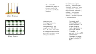 Ele é conhecido 
também como ábaco de 
pinos, no século V já 
gravavam os resultados 
do ábaco 
Nesse ábaco, cada pino 
equivale a uma posição no 
sistema de numeração, sendo 
que o primeiro, da direita 
para a esquerda representa a 
unidade, e os próximos 
representam à dezena, a 
centena, a unidade de milhar 
e assim por diante. 
De acordo com 
investigações recentes, 
ó ábaco Asteca 
(Nepohualtzitzin), terá 
surgido entre 900-1000 
D.C. As contas eram feitas 
de grãos milho atravessados 
por cordéis montados numa 
armação de madeira. 
Composto por 7 
linhas e 13 colunas. 
Pois os números 7 e 
13 são números 
muito importantes na 
civilização asteca. 
O número 7 é 
sagrado, o número 13 
corresponde à 
contagem do tempo 
em períodos de 13 
dias. 
ábaco de pinos 
ábaco Asteca 
 