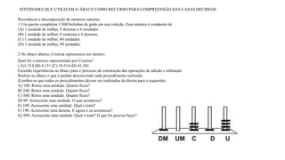 ATIVIDADES QUE UTILIZAM O ÁBACO COMO RECURSO PARA COMPREENSÃO DAS CASAS DECIMAIS 
Reconhecer a decomposição de números naturais 
1 Um garoto completou 1.960 bolinhas de gude em sua coleção. Esse número é composto de 
(A) 1 unidade de milhar, 9 dezenas e 6 unidades. 
(B) 1 unidade de milhar, 9 centenas e 6 dezenas. 
(C) 1 unidade de milhar, 60 unidades. 
(D) 1 unidade de milhar, 90 unidades. 
2 No ábaco abaixo, Cristina representou um número 
Qual foi o número representado por Cristina? 
( A)1.314 (B) 4.131 (C) 10.314 (D) 41.301 
Fazendo experiências no ábaco para o processo de construção das operações de adição e subtração 
Realize no ábaco o que é pedido descrevendo cada procedimento realizado. 
(Lembre-se que todos os procedimentos devem ser realizados da direita para a esquerda). 
A) 100. Retire uma unidade. Quanto ficou? 
B) 240. Retire uma unidade. Quanto ficou? 
C) 500. Retire uma unidade. Quanto ficou? 
D) 99. Acrescente uma unidade. O que aconteceu? 
E) 109. Acrescente uma unidade. Qual o total? 
F) 190. Acrescente uma dezena. E agora o eu aconteceu? 
G) 999. Acrescente uma unidade. Qual o total? O que foi preciso fazer? 
 