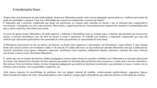 Considerações finais 
Tempos atrás com predomínio da ação tradicionalista, ensinava-se Matemática usando como recurso pedagógico apenas palavras e símbolos para ensino da 
noção de quantidade e contagem. E por isso a dificuldade das crianças em compreender o conceito de número. 
É importante que o professor compreenda que desde seu nascimento, as crianças estão inseridas no mundo e que se esforçam para compreendê-lo 
reinventando e interagindo com ele a cada momento. Dessa forma, o papel do professor é de prioritariamente proporcionar momentos e oportunidades para 
que os alunos explorem e descubram esse mundo. 
Ao invés de apenas ensinar Matemática, ele pode organizar o ambiente e disponibilizar para as crianças jogos e materiais que permitam que desenvolver 
noções e conceitos matemáticos, que vão além do ensinar a contar e representar. No trabalho com números, é importante compreender que estes são 
símbolos que representam graficamente uma quantidade de coisas que poderiam ser representadas de outra forma. 
A Matemática está presente na arte, na música, em histórias, na forma como organiza-se o pensamento, nas brincadeiras e jogos infantis. E uma crianças 
desde cedo está em contato com os números: idade, n° do canal de TV, andar onde mora, ou seja acabam por aprender Matemática sem que o adulto precise 
ensiná-la, descobrem coisas iguais e diferentes, organizam, classificam, criam conjuntos, estabelecem relações, observam o tamanho das coisas, brincam 
com formas, e assim vivem e descobrem Matemática. 
É sabido que com os avanços de recursos e didática pedagógica existem muitas formas de conceber e trabalhar com a Matemática na iniciação educacional 
da criança. Tem disponível no mercado, diversos materiais que podem ser utilizados pelos professores para enriquecer o contato com o universo matemático. 
São músicas, livros de histórias infantis, revistas, brinquedos pedagógicos que podem ser facilmente encontrados e que permitem à criança o contato com os 
números, com as formas, com as quantidades, sequências, etc. 
Além desses materiais há possibilidade do professor criar seu próprio material de trabalho, confeccionando quebra-cabeças, sequencias lógicas, 
desenvolvendo atividades com ritmo, oferecendo palitos e outros materiais e propor jogos e brincadeiras que explorem também a criatividade das crianças. 
 