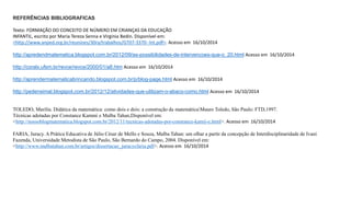 REFERÊNCIAS BIBLIOGRAFICAS 
Texto: FORMAÇÃO DO CONCEITO DE NÚMERO EM CRIANÇAS DA EDUCAÇÃO 
INFANTIL, escrito por Maria Tereza Senna e Virginia Bedin. Disponível em: 
<http://www.anped.org.br/reunioes/30ra/trabalhos/GT07-3370--Int.pdf>. Acesso em 16/10/2014 
http://apredendmatematica.blogspot.com.br/2012/09/as-possibilidades-de-intervencoes-que-o_20.html Acesso em 16/10/2014 
http://coralx.ufsm.br/revce/revce/2000/01/a8.htm Acesso em 16/10/2014 
http://aprendermatematicabrincando.blogspot.com.br/p/blog-page.html Acesso em 16/10/2014 
http://pedensimat.blogspot.com.br/2012/12/atividades-que-utilizam-o-abaco-como.html Acesso em 16/10/2014 
TOLEDO, Marilía. Didática da matemática: como dois e dois: a construção da matemáticaMauro Toledo, São Paulo: FTD,1997. 
Técnicas adotadas por Constance Kammi e Malba Tahan,Disponível em: 
<http://nossoblogmatematica.blogspot.com.br/2012/11/tecnicas-adotadas-por-constance-kamii-e.html>. Acesso em 16/10/2014 
FARIA, Juracy. A Prática Educativa de Júlio César de Mello e Souza, Malba Tahan: um olhar a partir da concepção de Interdisciplinaridade de Ivani 
Fazenda, Universidade Metodista de São Paulo, São Bernardo do Campo, 2004. Disponível em: 
<http://www.malbatahan.com.br/artigos/dissertacao_juracycfaria.pdf>. Acesso em 16/10/2014 
