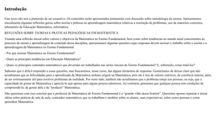 Introdução 
Este texto não tem a pretensão de ser exaustivo. Os conteúdos serão apresentados juntamente com discussão sobre metodologia de ensino. Apresentamos 
inicialmente algumas reflexões gerais sobre teorias e práticas na aprendizagem matemática relativas a resolução de problemas, uso de materiais concretos, 
laboratório de Educação Matemática, informática. 
REFLEXÕES SOBRE TEORIAS E PRÁTICAS PEDAGÓGICAS EM MATEMÁTICA 
Visando uma reflexão inicial sobre valores e objetivos da Matemática no Ensino Fundamental, bem como sobre tendências no mundo atual concernentes ao 
processo de ensino e aprendizagem de conteúdo dessa disciplina, apresentamos algumas questões cujas respostas devem nortear o trabalho sobre o ensino e a 
aprendizagem da Matemática no Ensino Fundamental. 
- Por que ensinar Matemática no Ensino Fundamental? 
- Quais as principais tendências em Educação Matemática? 
- Quais os principais conteúdos matemáticos que deveriam ser trabalhados nas séries iniciais do Ensino Fundamental? E, sobretudo, como tratá-los? 
Sabemos que é difícil responder a essas questões, mas buscaremos, nesse curso, dar alguns elementos de respostas. Gostaríamos de deixar claro que não 
acreditamos que as dificuldades para o aprendizado da Matemática tenham origem na Matemática, pois ela é rica de valores estéticos, de coerência interna, além 
de ser extremamente útil para resolver problemas da realidade. Por outro lado, também não acreditamos que o problema esteja nas pessoas, ou seja, que a 
capacidade de gostar de Matemática e apreciá-la seja apenas para alguns poucos talentosos. Ao contrário, pensamos que qualquer pessoa tem condições de 
compreendê-la, de gostar dela e de “produzir” Matemática. 
Não queremos com isso concluir que o professor de Matemática do Ensino Fundamental é o “grande vilão dessa história”. Queremos apenas repensar e trocar 
idéias sobre práticas de sala de aula, conteúdos matemáticos que se trabalham e também sobre os alunos, suas expectativas, sobre como pensam e como 
aprendem Matemática. 
 