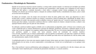 Fundamentos e Metodologia de Matemática 
Quando em seu processo inicial de conceito numérico, a criança tende a prestar atenção e se interessar por atividades que tenham 
relação com o seu mundo infantil, então para o professor que é pesquisador e sabe interagir com o imaginário de uma criança é 
muito mais fácil aplicar o conteúdo necessário à faixa etária e conseguir receber retorno pedagógico de seus alunos. 
Trabalhar com cálculos que envolvam objetos e situações do cotidiano infantil facilita o entendimento dos alunos, como é citado 
em um dos textos de pesquisa. 
Na adição, por exemplo, como ela sempre está associada às ideias de juntar, ganhar mais, ideias, que adquirimos na vida e 
levamos para a escola, o professor incentiva as crianças a associarem o ponto de partida para o aprendizado da adição. Para o 
aproveitamento do estudo e das operações, pode-se trabalhar a técnica do “ganhei mais um”, é possível, ainda, desenvolver outras 
técnicas para fazer adições, é necessário o professor observar a melhor maneira de chamar a atenção da turma, a adição é uma 
operação bastante natural, pois faz parte da vida cotidiana. 
Na subtração o professor também seguirá o trabalho com os conhecimentos já adquiridos, pode- se brincar com os números, pois 
é mais complicado para as crianças identificarem a presença da subtração, geralmente, associamos a subtração apenas ao ato de 
retirar, mas os atos de comparar e de completar, também fazem parte dela. Por isso é de extrema importância o professor intervir 
com paciência, quando a criança está nesse processo inicial da construção do conceito numérico. 
Com a divisão, esperamos que as crianças compreendam o que ela significa na matemática, que nada mais é repartir um número 
usando outro. Para isso, é preciso que o professor realize um trabalho que tenha início nas experiências de vida da criança, onde 
ela, espontaneamente, reparte, divide e distribui. 
A multiplicação pode ser vista como uma maneira simples de juntar valores iguais, por tanto o docente necessitará de dedicação e 
muita pesquisa em sua turma, só assim compreenderá a necessidade que a turma tem na multiplicação ou em qualquer outra 
operação. 
Para o bom professor é preciso problematizar ações pedagógicas, tendo em vista a experiência de vida das crianças, pois essa 
valorização é muito importante para a construção do pensamento matemático e o conceito numérico. 
 