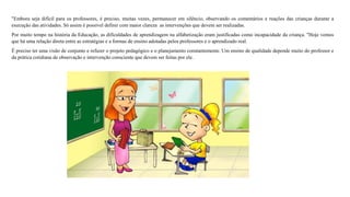 "Embora seja difícil para os professores, é preciso, muitas vezes, permanecer em silêncio, observando os comentários e reações das crianças durante a 
execução das atividades. Só assim é possível definir com maior clareza as intervenções que devem ser realizadas. 
Por muito tempo na história da Educação, as dificuldades de aprendizagem na alfabetização eram justificadas como incapacidade da criança. "Hoje vemos 
que há uma relação direta entre as estratégias e a formas de ensino adotadas pelos professores e o aprendizado real. 
É preciso ter uma visão de conjunto e refazer o projeto pedagógico e o planejamento constantemente. Um ensino de qualidade depende muito do professor e 
da prática cotidiana de observação e intervenção consciente que devem ser feitas por ele. 
 
