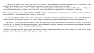 A Psicologia do Número requer antes de mais nada, que se reconheça a capacidade humana de perceber quantidades, isto é, o senso numérico, e sua 
capacidade de comunicá-lo. O senso numérico é dado pela capacidade de perceber diferenças entre pequenas quantidades. 
Ele pode ser percebido tanto em bebês que se dão conta da ausência do brinquedo, escondido por alguém sobre a almofada, pondo-se a revirá-la, como 
em crianças bastante pequenas que, estando a brincar com três ou quatro cubos, dão-se conta de ter perdido um ou dois, pondo-se a procurá-los. 
Mesmo em alguns animais, segundo afirmam IMENES e NETO, experiências já comprovaram a existência de um senso numérico, mesmo que rudimentar, 
como mostram com a curiosa história do urubú, contada por Tobias Dantzig. 
O animal só foi pego na torre da fazenda, quando o urubú perdeu a conta entre os três homens que entraram na torre e os dois que saíram. Retornando ao 
ninho, foi pego pelo terceiro homem que ficara a sua espreita. Também, experiências com macacos mostraram a noção "aqui tem mais bananas que ali". 
Obviamente, a capacidade para perceber a diferença apenas entre pequenas quantidades, é bastante limitada. Essa limitação, no entanto, no caso de povos 
primitivos, deve ser entendida como ausência de necessidade e não de capacidade. No caso da criança e do bebê, a ausência de necessidade está associada à 
sua pouca experiência ou ao número limitado de atividades pela idade. 
Ainda hoje, estudos antropológicos sobre os índios australianos, Aborígenes, africanos e americanos, como o das tribos da Nova Guiné, indicam que sua 
percepção numérica alcança apenas o três. Mais do que isso, consideram muitos. 
 