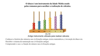 O ábaco é um instrumento da Idade Média usado 
pelos romanos para auxiliar a realização de cálculos. 
Antigo instrumento utilizado para realizar cálculos 
Conhecer a história dos números nas civilizações antigas, textos matemáticos, á invenção do ábaco etc. 
Perceber o sistema de numeração nas civilizações antigas. 
Compreender o uso e a função do número nas civilizações antigas. 
 