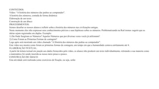 CONTEÚDOS: 
Vídeo: “A história dos números das pedras ao computador”. 
A história dos números, contada de forma dinâmica 
Elaboração de um texto 
Construção de um ábaco 
PROCEDIMENTOS: 
Iremos desafiar os nossos alunos a refletir sobre a história dos números nas civilizações antigas. 
Neste momento eles irão expressar seus conhecimentos prévios e suas hipóteses sobre os números. Problematizando na Rod iremos sugerir que as 
ideias sejam registradas em duplas. Exemplo: 
1) Da Onde Surgiram os Números? Aqueles Números que por diversas vezes vocês já utilizaram? 
2) Como Foram as Primeiras Formas de contagem? 
Logo após será mostrado um vídeo chamado “A História dos números das pedras ao computador”. 
Este vídeo nos mostra como foram as primeiras formas de contagem, um tempo em que a humanidade contava estritamente até 4. 
ELABORAÇÃO TEXTUAL: 
A partir da leitura textual em junção aos dados fornecidos pelo vídeo, os alunos irão produzir um texto individualmente, relatando a sua maneira como 
a matemática foi sendo inserida ao nosso meio pouco a pouco. 
CONSTRUÇÃO DO ÁBACO: 
Esta atividade será realizada como exercícios de fixação, ou seja, serão 
 