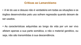 Críticas ao Lamarckismo
▪ A lei do uso e desuso não é verdadeira em todas as situações e os
órgãos desenvolvidos pelo uso sofrem regressão quando deixam de
ser usados.
▪ As características adquiridas ao longo da vida por um ser vivo
afetam apenas a sua parte somática, e não o material genético, ou
seja, não são transmitidas à sua descendência.
 