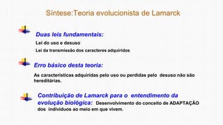 Síntese:Teoria evolucionista de Lamarck
Duas leis fundamentais:
Lei do uso e desuso
Lei da transmissão dos caracteres adquiridos
Erro básico desta teoria:
As características adquiridas pelo uso ou perdidas pelo desuso não são
hereditárias.
Contribuição de Lamarck para o entendimento da
evolução biológica: Desenvolvimento do conceito de ADAPTAÇÃO
dos indivíduos ao meio em que vivem.
 