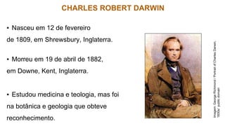 CHARLES ROBERT DARWIN
▪ Nasceu em 12 de fevereiro
de 1809, em Shrewsbury, Inglaterra.
▪ Morreu em 19 de abril de 1882,
em Downe, Kent, Inglaterra.
▪ Estudou medicina e teologia, mas foi
na botânica e geologia que obteve
reconhecimento.
Imagem:
George
Richmond
/
Portrait
of
Charles
Darwin,
1830s/
public
domain
 