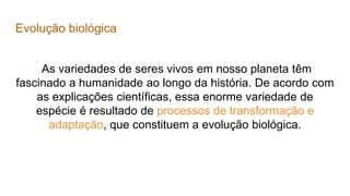 Evolução biológica
As variedades de seres vivos em nosso planeta têm
fascinado a humanidade ao longo da história. De acordo com
as explicações científicas, essa enorme variedade de
espécie é resultado de processos de transformação e
adaptação, que constituem a evolução biológica.
 