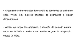 ▪ Organismos com variações favoráveis ás condições do ambiente
onde vivem têm maiores chances de sobreviver e deixar
descendentes.
▪ Assim, ao longo das gerações, a atuação da seleção natural
sobre os indivíduos melhora ou mantém o grau de adaptação
destes ao meio.
 