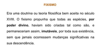 FIXISMO
Era uma doutrina ou teoria filosófica bem aceita no século
XVIII. O fixismo propunha que todas as espécies, por
poder divino, haviam sido criadas tal como são, e
permaneceriam assim, imutáveis, por toda sua existência,
sem que jamais ocorressem mudanças significativas na
sua descendência.
 