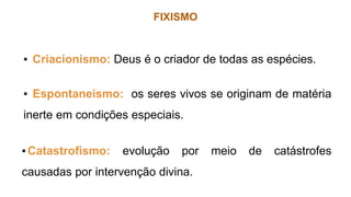 FIXISMO
▪ Criacionismo: Deus é o criador de todas as espécies.
▪ Espontaneismo: os seres vivos se originam de matéria
inerte em condições especiais.
▪Catastrofismo: evolução por meio de catástrofes
causadas por intervenção divina.
 