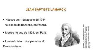 BIOLOGIA, 3º ano
JEAN BAPTISTE LAMARCK
▪ Nasceu em 1 de agosto de 1744,
na cidade de Bazentin, na França.
▪ Morreu no ano de 1829, em Paris.
▪ Lamarck foi um dos pioneiros do
Evolucionismo.
Imagem:
Ed.
Hennuyer/
Portrait
of
Jean-
Baptiste
Lamarck,
1893/
Galerie
des
naturalistes
de
J.
Pizzetta/
Creative
Commons
Attribution-Share
Alike
3.0
Unported
 