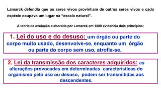 Lamarck defendia que os seres vivos provinham de outros seres vivos e cada
espécie ocupava um lugar na “escala natural”.
A teoria da evolução elaborada por Lamarck em 1809 evidencia dois princípios:
1. Lei do uso e do desuso: um órgão ou parte do
corpo muito usado, desenvolve-se, enquanto um órgão
ou parte do corpo sem uso, atrofia-se.
2. Lei da transmissão dos caracteres adquiridos: as
alterações provocadas em determinadas características do
organismo pelo uso ou desuso, podem ser transmitidas aos
descendentes.
 