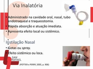 Via Inalatória
• Administrado na cavidade oral, nasal, tubo
endotraqueal e traqueostomia.
• Rápida absorção e atuação imediata.
• Apresenta efeito local ou sistêmico.
Instilação Nasal
• Gotas ou spray.
• Efeito sistêmico ou loca.
(POTTER e PERRY, 2005, p. 906)
 