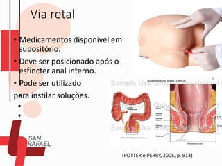 Via retal
• Medicamentos disponível em
supositório.
• Deve ser posicionado após o
esfíncter anal interno.
• Pode ser utilizado
para instilar soluções.
(POTTER e PERRY, 2005, p. 913)
 