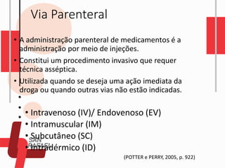 Via Parenteral
• A administração parenteral de medicamentos é a
administração por meio de injeções.
• Constitui um procedimento invasivo que requer
técnica asséptica.
• Utilizada quando se deseja uma ação imediata da
droga ou quando outras vias não estão indicadas.
• Intravenoso (IV)/ Endovenoso (EV)
• Intramuscular (IM)
• Subcutâneo (SC)
• Intradérmico (ID)
(POTTER e PERRY, 2005, p. 922)
 