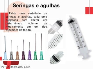 Seringas e agulhas
Existe uma variedade de
seringas e agulhas, cada uma
projetada para liberar um
determinado volume de
medicamento em um tipo
específico de tecido.
(POTTER e PERRY, 2005, p. 922)
 