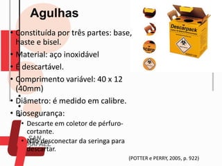 Agulhas
• Constituída por três partes: base,
haste e bisel.
• Material: aço inoxidável
• É descartável.
• Comprimento variável: 40 x 12
(40mm)
• Diâmetro: é medido em calibre.
• Biosegurança:
• Descarte em coletor de pérfuro-
cortante.
• Não desconectar da seringa para
descartar.
(POTTER e PERRY, 2005, p. 922)
 
