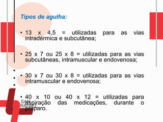 Tipos de agulha:
• 13 x 4,5 = utilizadas para as vias
intradérmica e subcutânea;
• 25 x 7 ou 25 x 8 = utilizadas para as vias
subcutâneas, intramuscular e endovenosa;
• 30 x 7 ou 30 x 8 = utilizadas para as vias
intramuscular e endovenosa;
• 40 x 10 ou 40 x 12 = utilizadas para
aspiração das medicações, durante o
preparo.
 
