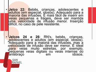 • Jelco 22: Bebês, crianças, adolescentes e
adultos (em especial, idosos). Adequado para a
maioria das infusões. É mais fácil de inserir em
veias pequenas e frágeis, deve ser mantida
uma velocidade de infusão menor. Inserção
difícil, no caso de pele resistente.
• Jelcos 24 e 26: RN's, bebês, crianças,
adolescentes e adultos (em especial, idosos).
Adequado para a maioria das infusões, mas a
velocidade de infusão deve ser menor. É ideal
para veias muito estreitas, por exemplo,
pequenas veias digitais ou veias internas do
antebraço em idosos.
 