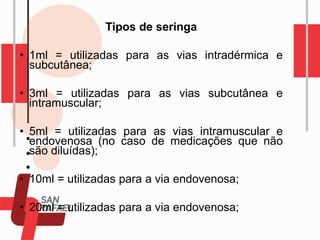 Tipos de seringa
• 1ml = utilizadas para as vias intradérmica e
subcutânea;
• 3ml = utilizadas para as vias subcutânea e
intramuscular;
• 5ml = utilizadas para as vias intramuscular e
endovenosa (no caso de medicações que não
são diluídas);
• 10ml = utilizadas para a via endovenosa;
• 20ml = utilizadas para a via endovenosa;
 