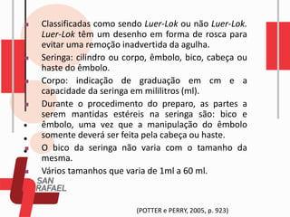 ◼ Classificadas como sendo Luer-Lok ou não Luer-Lok.
Luer-Lok têm um desenho em forma de rosca para
evitar uma remoção inadvertida da agulha.
◼ Seringa: cilindro ou corpo, êmbolo, bico, cabeça ou
haste do êmbolo.
◼ Corpo: indicação de graduação em cm e a
capacidade da seringa em mililitros (ml).
◼ Durante o procedimento do preparo, as partes a
serem mantidas estéreis na seringa são: bico e
êmbolo, uma vez que a manipulação do êmbolo
somente deverá ser feita pela cabeça ou haste.
◼ O bico da seringa não varia com o tamanho da
mesma.
◼ Vários tamanhos que varia de 1ml a 60 ml.
(POTTER e PERRY, 2005, p. 923)
 