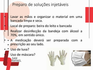 Preparo de soluções injetáveis
• Lavar as mãos e organizar o material em uma
bancada limpa e seca.
• Local de preparo: beira do leito x bancada
• Realizar desinfecção da bandeja com álcool a
70%, em sentido único.
• A medicação deverá ser preparada com a
prescrição ao seu lado.
• Uso de luva?
• Uso de máscara?
? ?
 